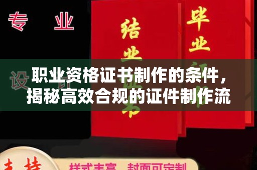 新华职业资格证书制作的条件，揭秘高效合规的证件制作流程